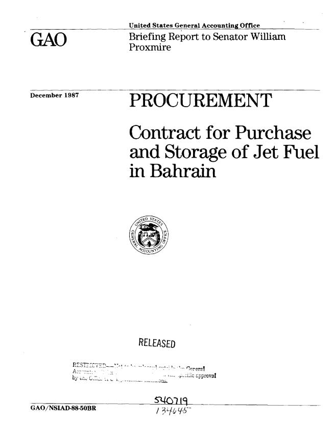 handle is hein.gao/gaobaciiy0001 and id is 1 raw text is: 

GAO


United States General Accounting Office
Briefing Report to Senator William
Proxmire


December 1987


PROCUREMENT


Contract for Purchase
and Storage of Jet Fuel

in Bahrain


GAO/NSIAD-


           RELEASED


by5 u R        .i    approval

88-5OBR       / /  :


