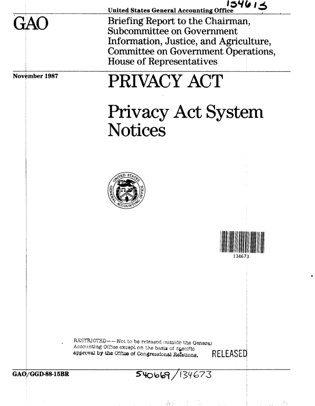 handle is hein.gao/gaobacijb0001 and id is 1 raw text is: 
GAO



Novwmber 1987


United States General Accounting Office
Briefing Report to the Chairman,
Subcommittee on Government
Information, Justice, and Agriculture,
Committee on Government Operations,
House of Representatives


PRIVACY ACT


Privacy Act System

Notices


134673


i, .. n 3 O efl.o   xcepL on  tbi   of , p Ific
Apprvalj L)y t10 uftuso of Congr~~oa e~Utisi.  RELEASEEO


GAO/GGD-88-15BR


-54o69/(3((673



