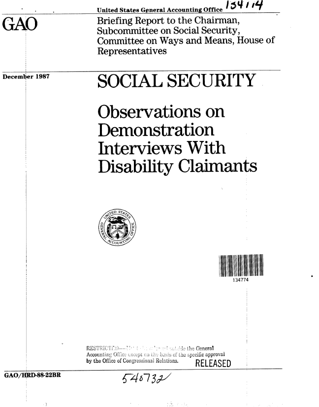 handle is hein.gao/gaobaciji0001 and id is 1 raw text is: 
GAO


December


United States General Accounting Office 1 4 , 1q
Briefing Report to the Chairman,
Subcommittee on Social Security,
Committee on Ways and Means, House of
Representatives


SOCIAL SECURITY


1987


Observations on
Demonstration
Interviews With
Disability Claimants


II II I111111774
  134774


                   I r Ceneral
Accou i:    ,,,:   :,,   , p ciic approvai
by the Office uf* Cong-ressioiun ReRELEASED
         o  c ,  o~o RELEASED


GAO/IORD-88-22BR


6-46-7 3 ;x'


