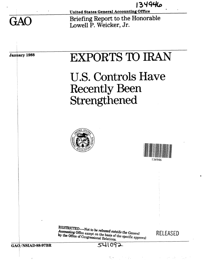 handle is hein.gao/gaobacika0001 and id is 1 raw text is:                      United States General Accounting Office
GAO                  Briefing Report to the Honorable
                      Lowell P. Weicker, Jr.


Janiary 1988


EXPORTS TO IRAN

U.S. Controls Have
Recently Been
Strengthened


134946


RESTRICTED..,Not to be released outsIde the General
Accouting Office except on the basis of the specific approval
by the Office of Congressi0onal Relations.


RELEASED


I                              l


5-k4t o '


GA( /NSIAD-88-97BR


