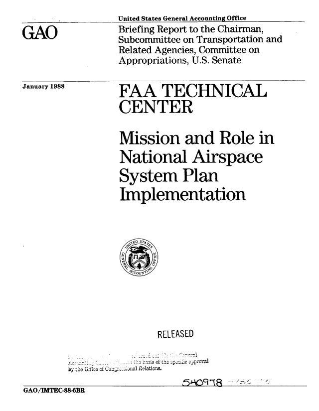 handle is hein.gao/gaobacikf0001 and id is 1 raw text is: 

GAO


United States General Accounting Office
Briefing Report to the Chairman,
Subcommittee on Transportation and
Related Agencies, Committee on
Appropriations, U.S. Senate


January 1988


FAA TECHNICAL
CENTER

Mission and Role in
National Airspace
System Plan
Implementation


                        RELEASED
        ---        ---~--3- 113 -f c  ew 4Ai- C approval
        by the Oiic of Coavc onI lelations.

GAO/MTEC-88-6BR


