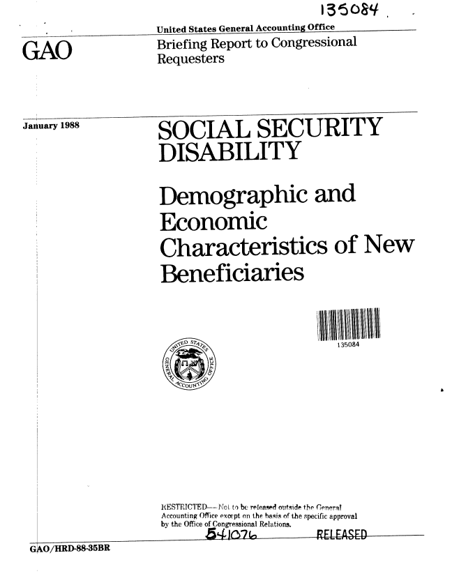 handle is hein.gao/gaobacikn0001 and id is 1 raw text is: 


GAO


United States General Accounting Office
Briefing Report to Congressional
Requesters


January 1988       SOCIAL SECURITY

                   DISABILITY


                   Demographic and
                   Economic
                   Characteristics of New
                   Beneficiaries














                   IESTRICTED- N..., t:o bc relensed outside the Ceneral
                   Accounting Office except on the hasis of the specific approval
                   by the Office ofCongressional Relations.
                          54hW.  o-       V 7R1LASED
 GAO/HRD-88-35BR


