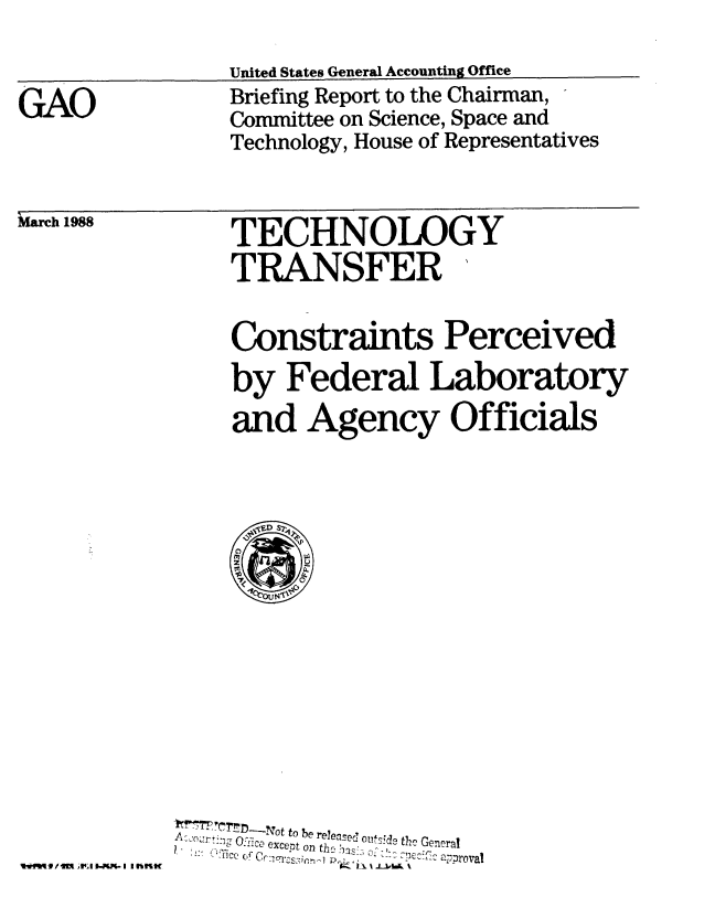 handle is hein.gao/gaobacilf0001 and id is 1 raw text is: 

                United States General Accounting Office
GAO             Briefing Report to the Chairman,
                Committee on Science, Space and
                Technology, House of Representatives


March 1988


TECHNOLOGY
TRANSFER'


    Constraints Perceived
    by Federal Laboratory
    and Agency Officials















  A=.,or,- ,    to be re~ea~ed otf.d  th  Gen :ra1
Acjo....... O uF -:c  except on t],  as  a:--a


IwijIt l A4ll 5-M I l rrilK


