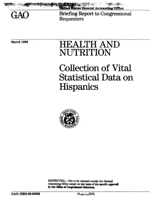 handle is hein.gao/gaobacilt0001 and id is 1 raw text is: ~Wts~E tes General Accountn Of~ce


GAO


Briefing Report to Congressional
Requesters


March 1988


HEALTH AND
NUTRITION


     Collection of Vital
     Statistical Data on
     Hispanics















RESTRICTED-Not to be released outside the General
Accounting Office except on the basis of the specific appmrov
by the Office of CoguimlRelations


GAO/][tD-88-68BR            A- t Cq


