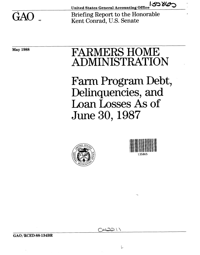 handle is hein.gao/gaobacimm0001 and id is 1 raw text is: 
GAO


May 1988


United States General Accounting Office 1611
Briefing Report to the Honorable
Kent Conrad, U.S. Senate


FARMERS HOME
ADMINISTRATION

Farm Program Debt,
Delinquencies, and
Loan Losses As of
June 30, 1987


0             ! 135865


GA~ \ N


GAO/RCED-88-134BR


