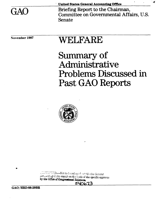 handle is hein.gao/gaobacimu0001 and id is 1 raw text is:                   United States General Accounting Office
GAO               Briefing Report to the Chairman,
                  Committee on Governmental Affairs, U.S.
                  Senate


November 1987


WELFARE

Summary of
Administrative
Problems Discussed in
Past GAO Reports


           - - -T D- N  t to  L- relazc-   l ,:-,'d e the  G -r~craf
           ~-.-...'g .LIc3 except on tho Lasis of the specific approvaJ
           by the OR= Of COqP    AI  RehlionL.
GAO/HRD-W829BR


