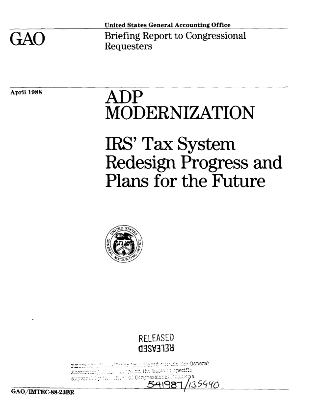 handle is hein.gao/gaobacimv0001 and id is 1 raw text is: 
               United States General Accounting Office
GAO            Briefing Report to Congressional
               Requesters


April 1988


ADP
MODERNIZATION


IRS' Tax System

Redesign Progress and

Plans for the Future


RELEASED
03SV3138


-~~~~ -  --* i --
    -,~t 1 acj--


GAO/IMTEC-88-23B


|R


