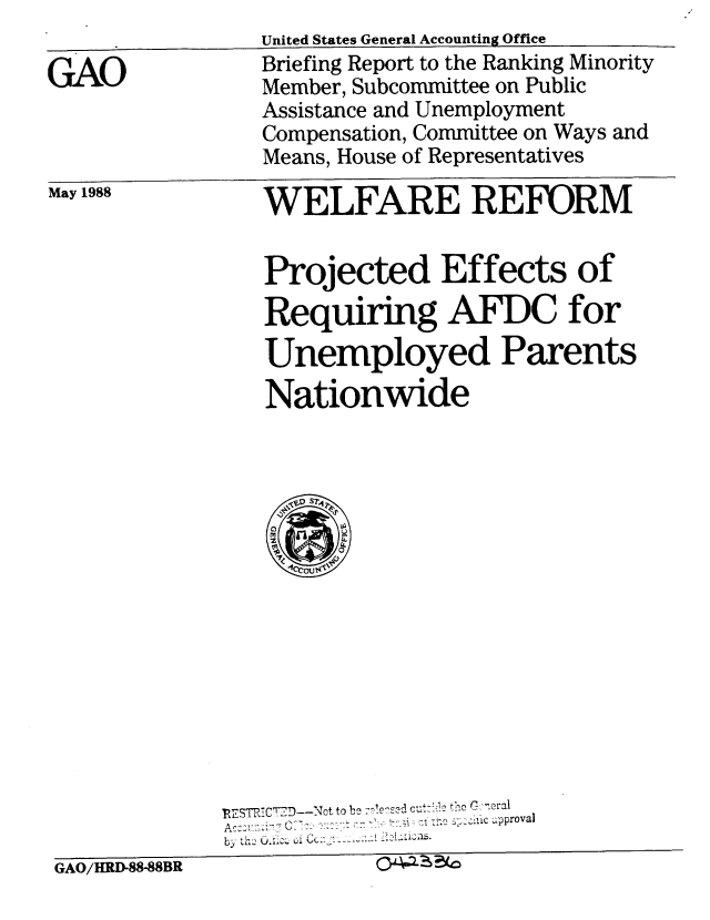 handle is hein.gao/gaobacina0001 and id is 1 raw text is: 

GAO


United States General Accounting Office
Briefing Report to the Ranking Minority
Member, Subcommittee on Public
Assistance and Unemployment
Compensation, Committee on Ways and
Means, House of Representatives


May 1988


WELFARE REFORM


Projected Effects of
Requiring AFDC for
Unemployed Parents
Nationwide


             RIESTRTC7-D--NOt to be r'eed cut ,c12 the  o.eraI
             Ac:vu - .7  -  u.-.-. e Z Iic ~approval
             by thGAOH 8B  U.  i Cc
GAO/HRD-88-88BR


