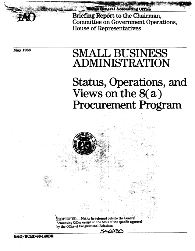 handle is hein.gao/gaobacine0001 and id is 1 raw text is: 
'           Briefing Report to the Chairman,
            Committee on Government Operations,
            House of Representatives


May 1988


SMALL BUSINESS
ADMINISTRATION

Status, Operations, and
Views on the 8(a)
Procurement Program


XESTRhCTED-N  to be Melmd outside the Geneva
Accounting Office except on the basis of the specific appoal
by the Office of Congressional Relations.


GAO/RCED-8W148BR


