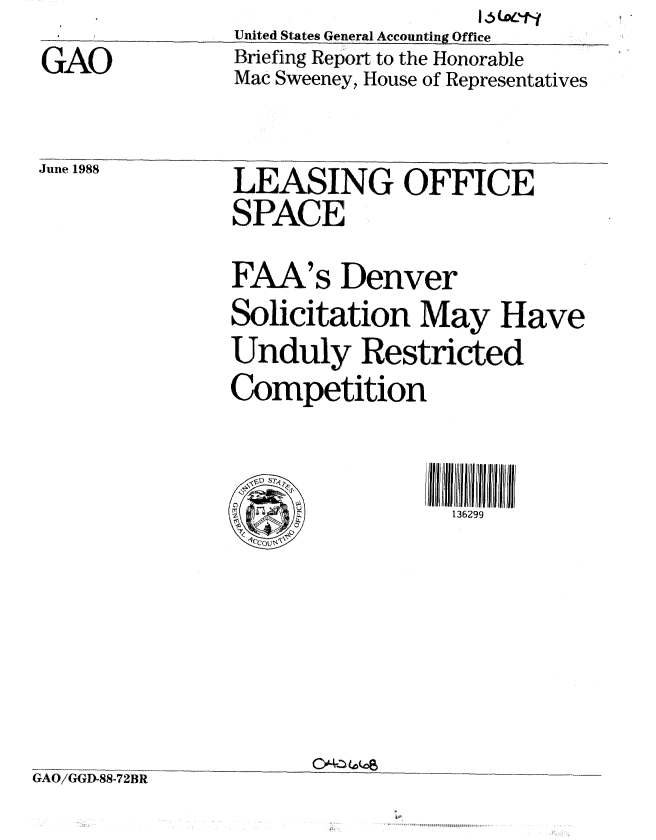 handle is hein.gao/gaobacinm0001 and id is 1 raw text is: I                         1LW0t%?
      United States General Accounting Office


GAO


Briefing Report to the Honorable
Mac Sweeney, House of Representatives


June 1988


LEASING OFFICE
SPACE


FAA's Denver

Solicitation May Have

Unduly Restricted

Competition


  V2'


I7  ccyjjl


136299


CJ'424-114kc


GAO/GGD-8872R


3R


