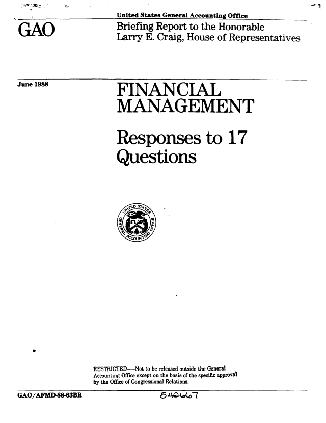 handle is hein.gao/gaobacinr0001 and id is 1 raw text is: -*I


I ~United States General Accounting Office


GAO


Briefing Report to the Honorable
Larry E. Craig, House of Representatives


June 1988


FINANCIAL
MANAGEMENT


Responses to 17

Questions


                RESTRICTED-Not to be released outside the General
                Accounting Office except on the basis of the specific approval
                by the Office of Congressional Relations.
GAO/AFMD-88-63BR               6    l-


