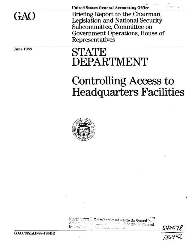 handle is hein.gao/gaobacinw0001 and id is 1 raw text is: 
GAO


June 1988


United States General Accounting Office
Briefing Report to the Chairman,
Legislation and National Security
Subcommittee, Committee on
Government Operations, House of
Representatives

STATE
DEPARTMENT

Controlling Access to
Headquarters Facilities


                                  . ......  fic approval
                bG JSA  -19
GAO/NSIAD-88-196BR


/36 41 (9z


