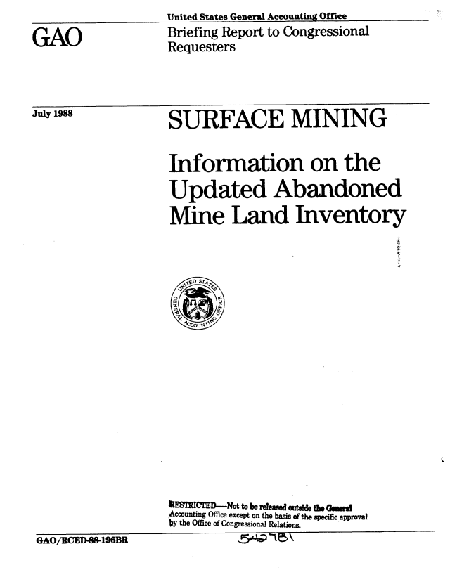 handle is hein.gao/gaobacioe0001 and id is 1 raw text is: United States General Accounting Ofice


GAO


Briefing Report to Congressional
Requesters


July 1988


SURFACE MINING


Information on the
Updated Abandoned
Mine Land Inventory


                   1MTRICE--Not to be released outde the Gesrd
                   ,Accounting Office except on the basis of the specific approval
                   by the Office of Congressional Relations.
GAO/RCED-88-196BR            '5e-cP'5\


