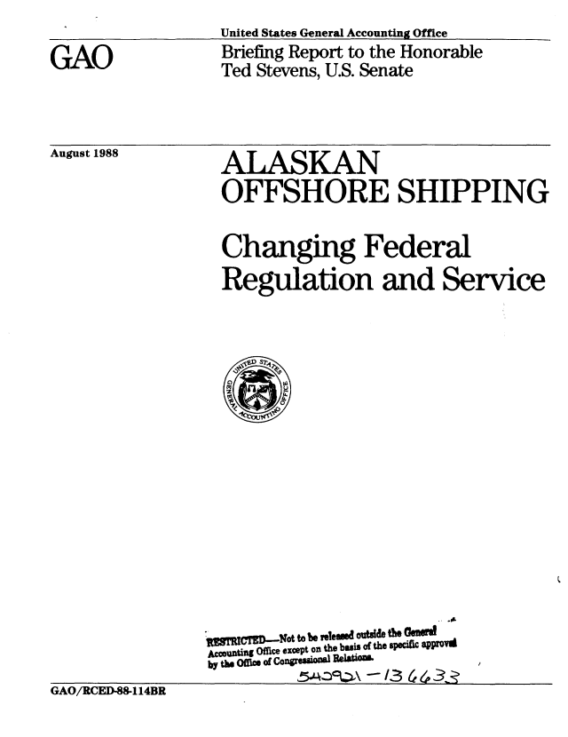 handle is hein.gao/gaobacioh0001 and id is 1 raw text is: United States General Accounting Office


GAO


Briefing Report to the Honorable
Ted Stevens, U.S. Senate


August 1988


ALASKAN
OFFSHORE SHIPPING

Changing Federal
Regulation and Service


. UyMMD.Nt t b9 ,,leusd oalde t& GnRwd
Accounting office except on the basis of the 9pcift aPrOvi
by t- Of  .Of COngiod   i _eia'


GAO/RCED-88-114BR


