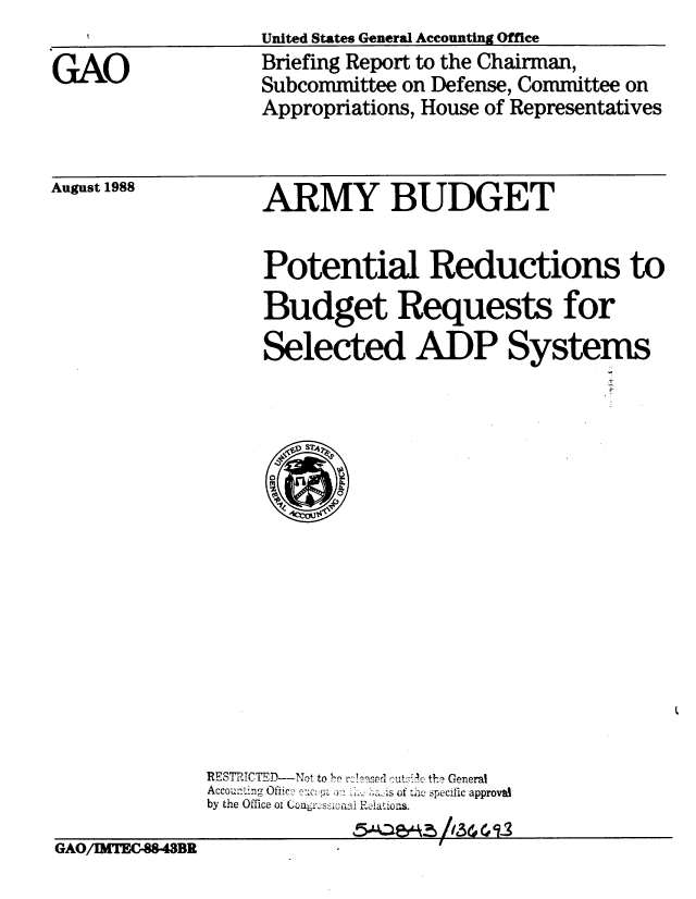 handle is hein.gao/gaobacioj0001 and id is 1 raw text is: 

GAO


United States General Accounting Office
Briefing Report to the Chairman,
Subcommittee on Defense, Committee on
Appropriations, House of Representatives


August 1988


ARMY BUDGET


Potential Reductions to
Budget Requests for
Selected ADP Systems


             RESTtICTED--Nat to Ir reY uc General
             Accou..... ng Office -,  :  A o;.  I,. ;a~s of t~he specific approval
             by the Office oi Coni'ssiciiai ReAations.

GAO/IMTEC-88-43BR


