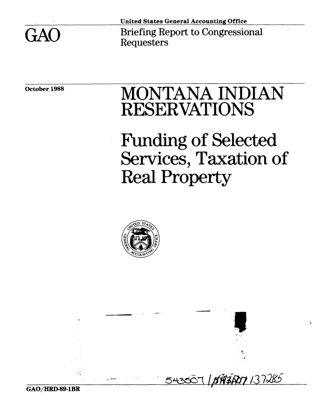handle is hein.gao/gaobacipj0001 and id is 1 raw text is: United States General Accounting Office
Briefing Report to Congressional
Requesters


October 1988


MONTANA INDIAN
RESERVATIONS
Funding of Selected
Services, Taxation of
Real Property


GAO/HRD-89-1BR                    3


GAO


