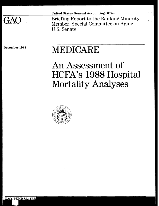 handle is hein.gao/gaobacipu0001 and id is 1 raw text is: 

GAO .


December 1988


United States General Accounting Office
Briefing Report to the Ranking Minority
Member, Special Committee on Aging,
U.S. Senate


MEDICARE


An Assessment of
HCFA's 1988 Hospital
Mortality Analyses



