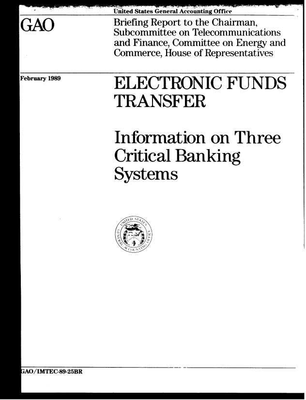 handle is hein.gao/gaobaciqd0001 and id is 1 raw text is: 
GAO


United States General Accounting Office
Briefing Report to the Chairman,
Subcommittee on Telecommunications
and Finance, Committee on Energy and
Commerce, House of Representatives


ELECTRONIC FUNDS
TRANSFER


ebruary 1989


Information on Three
Critical Banking
Systems


wAO/IMTEC-89-25BR


