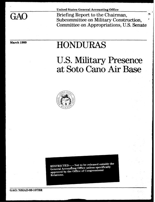 handle is hein.gao/gaobaciqr0001 and id is 1 raw text is: 



GAO


United States General Accounting Office

Briefing Report to the Chairman,
Subcommittee on Military Construction,
Committee on Appropriations, U.S. Senate


March 1989


HONDURAS


U.S. Military Presence


at Soto Cano Air Base


                          ii Not to be released outsidethe
                  RESTRIC
                       AMD
                                          i
                  General        ng Office unless specifically
                  approved by the Office of Congressional
                  Relations.


                L

GAO/NSIAD-89-107BR


