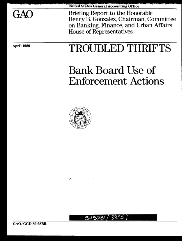 handle is hein.gao/gaobaciqu0001 and id is 1 raw text is: 
GAO


United States General Accounting Office
Briefing Report to the Honorable
Henry B. Gonzalez, Chairman, Committee
on Banking, Finance, and Urban Affairs
House of Representatives


April 1989


TROUBLED THRIFTS


Bank Board Use of
Enforcement Actions


GAO/GGD-89-68BR


-'3--
           -


