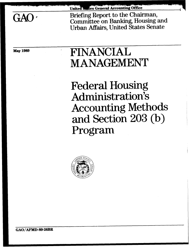 handle is hein.gao/gaobaciqv0001 and id is 1 raw text is: Briefing Report to the Chairman,
Committee on Banking, Housing and
Urban Affairs, United States Senate


GAO:


May 1989


FINANCIAL
MANAGEMENT


Federal Housing
Administration's
Accounting Methods
and Section 203 (b)
Program


GAO/AFMD-89-26BR


I


General Accounting


Uited'


