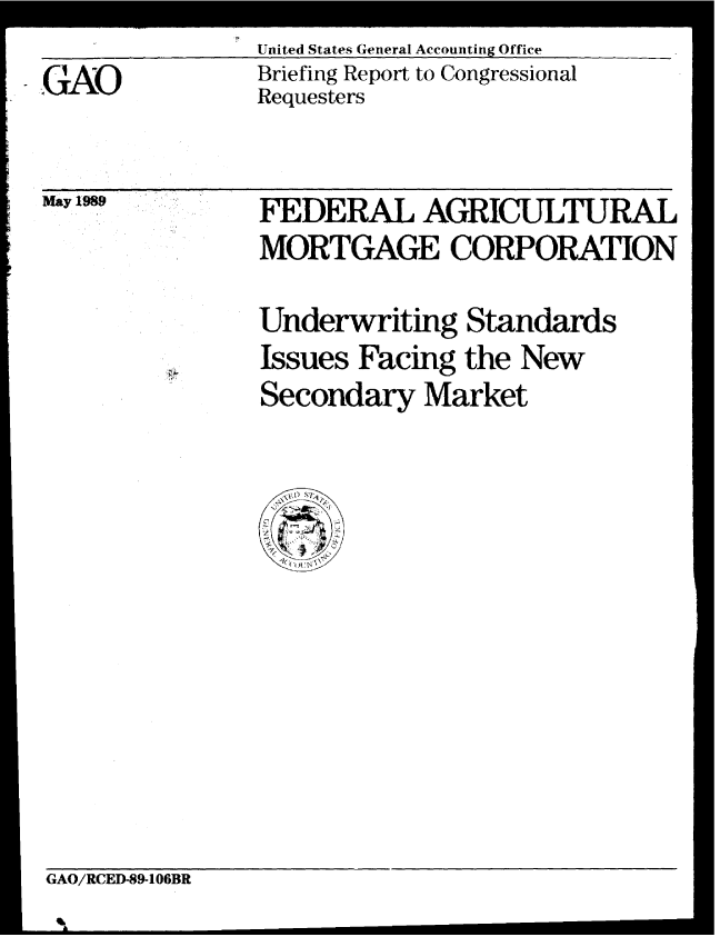 handle is hein.gao/gaobaciqw0001 and id is 1 raw text is: United States General Accounting Office
Briefing Report to Congressional
Requesters


May 1989


FEDERAL AGRICULTURAL
MORTGAGE CORPORATION


Underwriting Standards
Issues Facing the New
Secondary Market


GAO/RCED-89-106BR


. GAO


GA/CD8-0B


