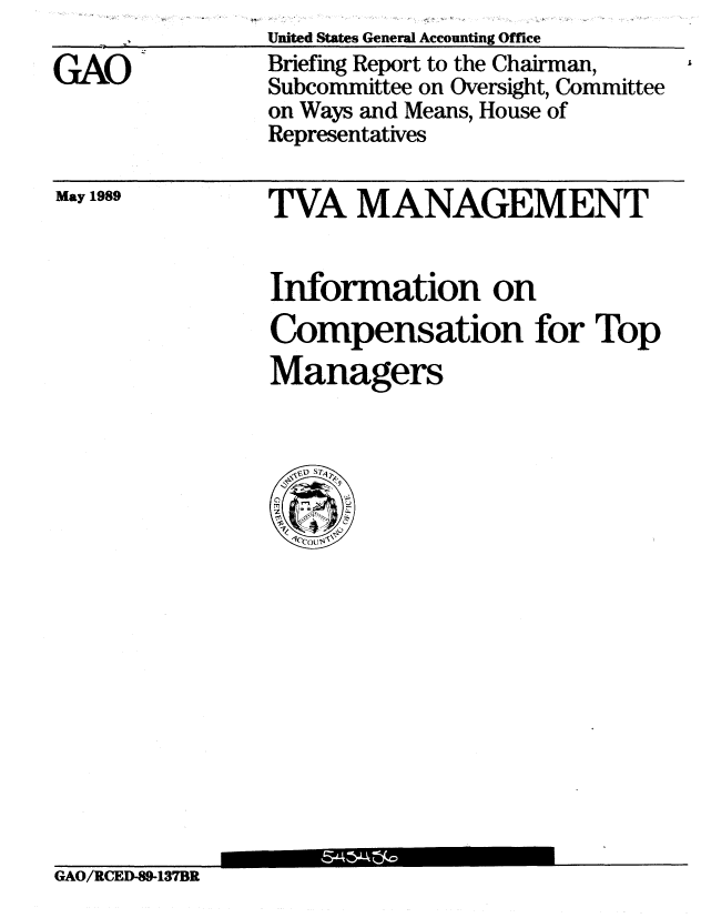 handle is hein.gao/gaobacird0001 and id is 1 raw text is: I., - . t1


GAO


May 1989


Information on
Compensation for Top
Managers


GAO/RCED-89-137BR


United States General Accounting Office
Briefing Report to the Chairman,
Subcommittee on Oversight, Committee
on Ways and Means, House of
Representatives


TVA MANAGEMENT


