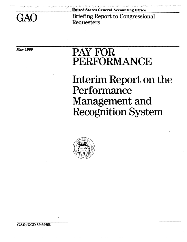 handle is hein.gao/gaobacirj0001 and id is 1 raw text is: GAO


United States General Accounting Office
Briefing Report to Congressional
Requesters


May 1989


PAY FOR
PERFORMANCE


Interim Report on the
Performance
Management and
Recognition System


GAO/GGD-89-69BR


