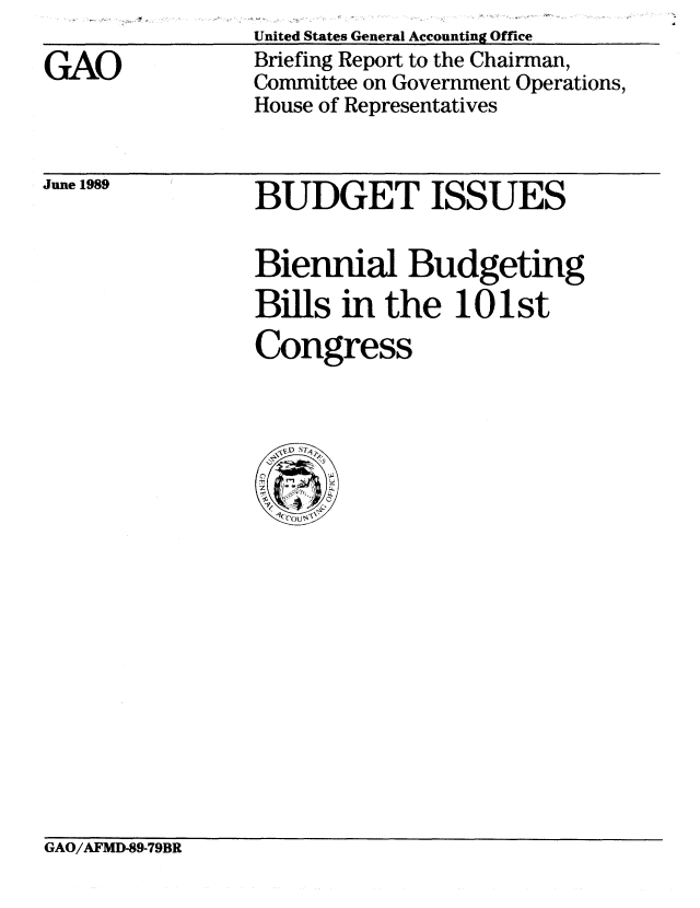 handle is hein.gao/gaobacirk0001 and id is 1 raw text is: 

GAO


United States General Accounting Office
Briefing Report to the Chairman,
Committee on Government Operations,
House of Representatives


June 1989


BUDGET ISSUES


Biennial Budgeting
Bills in the 101st
Congress


GAO/AFMD-89-79BR



