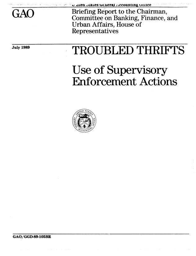 handle is hein.gao/gaobaciry0001 and id is 1 raw text is: 
GAO


July 1989


TROUBLED THRIFTS


Use of Supervisory
Enforcement Actions


GAO/GGD-89-105BR


..-acen ,aes wtzceraj I.Wcountimg    nce
Briefing Report to the Chairman,
Committee on Banking, Finance, and
Urban Affairs, House of
Representatives


