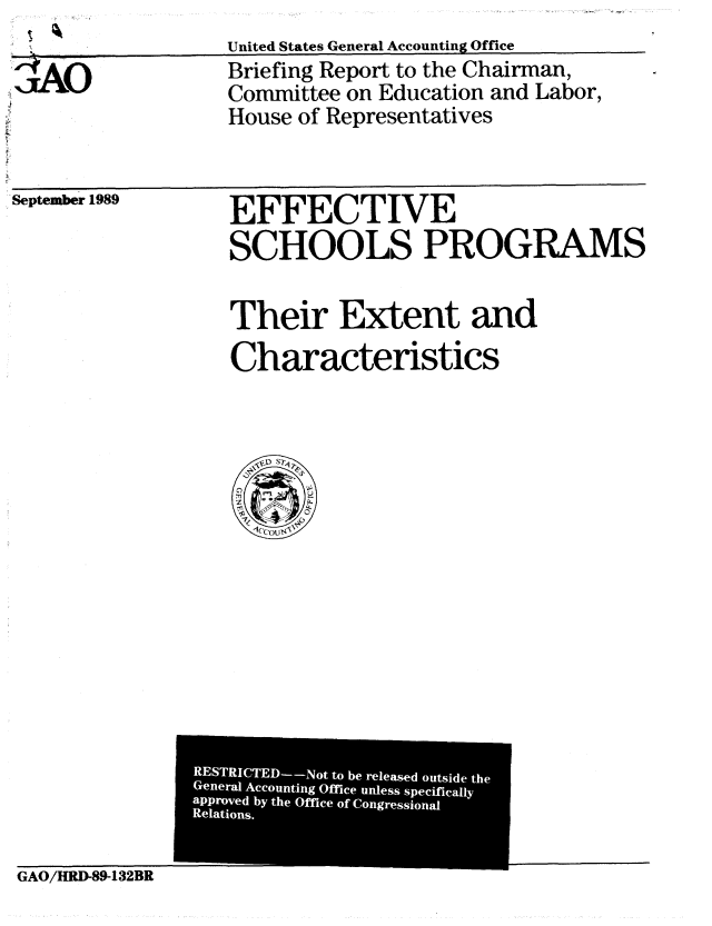 handle is hein.gao/gaobacisf0001 and id is 1 raw text is: 

;AO


United States General Accounting Office
Briefing Report to the Chairman,
Committee on Education and Labor,
House of Representatives


. September 1989


EFFECTIVE
SCHOOLS PROGRAMS


Their Extent and
Characteristics


GAO/HRID-89-132BR


RESTRICTED--Not to be released outside the
General Accounting Office unless specifically
approved by the Office of Congressional
Relations.


