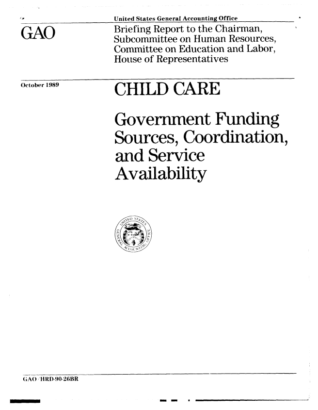 handle is hein.gao/gaobacisw0001 and id is 1 raw text is: 

GAO


United States General Accounting Office
Briefing Report to the Chairman,
Subcommittee on Human Resources,
Committee on Education and Labor,
House of Representatives


October 1989


CHILD CARE


Government Funding
Sources, Coordination,
and Service
Availability


GAO HRD-90-26BR


min -~


