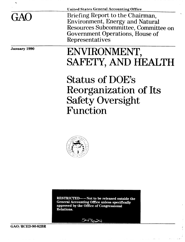 handle is hein.gao/gaobacitz0001 and id is 1 raw text is: 

GAO


United States General Accounting Office
Briefing Report to the Chairman,
Environment, Energy and Natural
Resources Subcommittee, Committee on
Government Operations, House of
Representatives


January 1990


ENVIRONMENT,
SAFETY, AND HEALTH

Status of DOE's
Reorganization of Its
Safety Oversight
Function


             Geerl  i  Office u.le.ss speciicall


GAO/RCED-90-82BR



