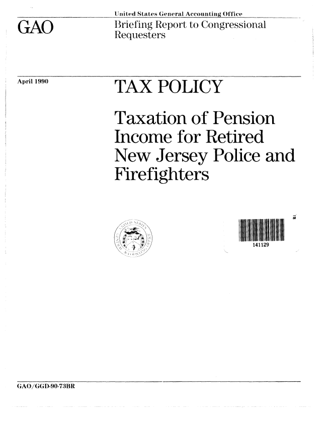 handle is hein.gao/gaobaciuq0001 and id is 1 raw text is: GAO


Un ited States General Accounting Office
Briefing Report to Congressional
Requesters


April 1990  TAX POLICY

                Taxation of Pension
                Income for Retired
                New Jersey Police and
                Firefighters

                1'                   I1411 29


GAO/GI)-90-73BR


