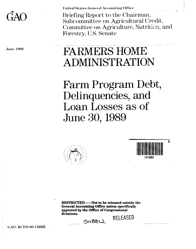 handle is hein.gao/gaobacivh0001 and id is 1 raw text is: 

GAO


iin ited States General Accou nti ng Office
Briefing Report to the Chairman,
Subcommittee on Agricultural Credit,
Committee on Agriculture, NutritI.-M, and
Forestry, U.S. Senate


FARMERS HOME
ADMINISTRATION


.Jiui  199)0


Farm Program Debt,
Delinquencies, and
Loan Losses as of

June 30, 1989


       l                  l  t141882






RESTRICTED--Not to be released outside the
General Accounting Office unless specifically
approved by the Office of Congressional
Relations.
                 RELEASED


;A0)/R(W!,1)-, - 158BR


