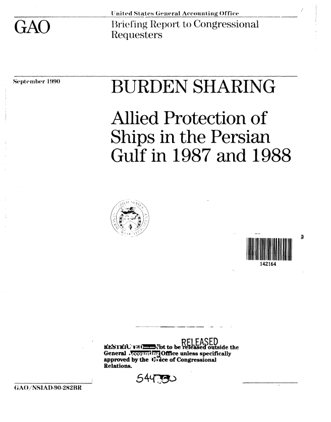handle is hein.gao/gaobacivo0001 and id is 1 raw text is: [Lifrite( St ates ((eiieral AccoIinig Office


GAO


Briethng Repoft to Congressional
Requesters


Septeml)er 1990


BURDEN SHARING


Allied Protection of

Ships in the Persian

Gulf in 1987 and 1988









                              142164


fe'l'iflu 0 :4  k    bt to be re sLd outside the
General .7T!,77,i MT Office unless specifically
approved by the j ice of Congressional
Relations.
       654cf


GAO()NSIAD-90-282BIR


