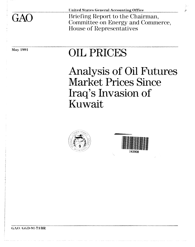 handle is hein.gao/gaobacixv0001 and id is 1 raw text is: 

GAO


United States General Accounting Office
Briefing Report to the Chairman,
C'ommittee on Energy and Commerce,
House of Representatives


May 1991


OIL PRICES


Analysis of Oil Futures
Market Prices Since
Iraq's Invasion of
Kuwait






                 143908


GiAO)/tG l-9q1-73 BR


