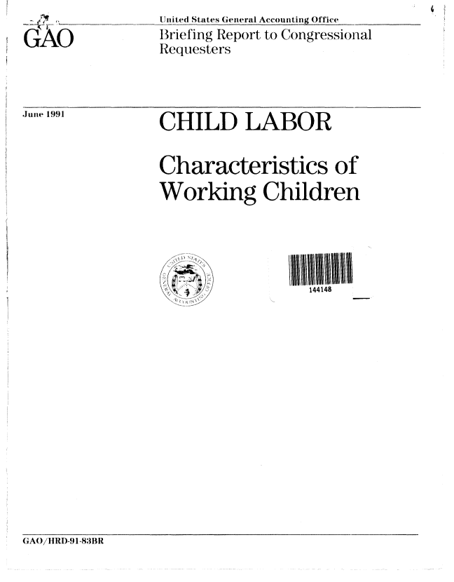 handle is hein.gao/gaobacixz0001 and id is 1 raw text is:      ... ...___  _____ United States General Accounting Office
GAO              Briefing Report to Congressional
                 Requesters


June 1991


CHILD LABOR

Characteristics of
Working Children


X)


144148


(1A/HRI)-91-83BR


