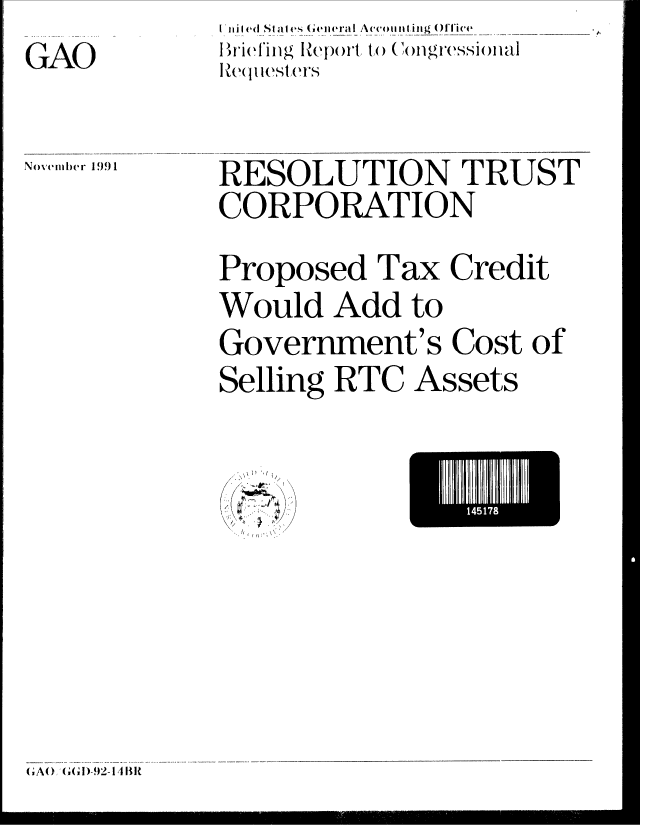 handle is hein.gao/gaobaciza0001 and id is 1 raw text is: GAO

Novemlber 1!) 1


Bri'fing Report, to (ongressionial
lRe(lquesters


RESOLUTION TRUST
CORPORATION
Proposed Tax Credit
Would Add to
Government's Cost of


Selling RTC


Assets


L 4 I7


( Ao(]   ;(, D '-92- 14 [tit


