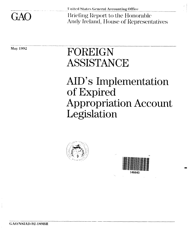 handle is hein.gao/gaobacjaj0001 and id is 1 raw text is: GAO


I ni ted States General Amvounting _office
Briefing Re)ort to the Honorable
Anly Ireland, f l)use of' tepresentatives


M 1992  FOREIGN
               ASSISTANCE


AID's Implementation
of Expired
Appropriation Account
Legislation


146640


GAO/N SIAI)-92-1891BR


