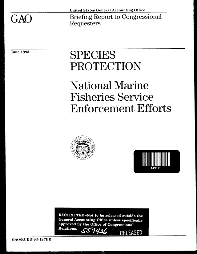 handle is hein.gao/gaobacjcu0001 and id is 1 raw text is: United States General Accounting Office


GAO


Briefing Report to Congressional
Requesters


June 1993


SPECIES
PROTECTION


National Marine
Fisheries Service
Enforcement Efforts


I         .491


GAO/RCED-93-127BR


RESTRICTED--Not to be released outside the
G ' eneral Accounting Office unless specifically
approved by the Office of Congressional
Relations.          RELEASED


