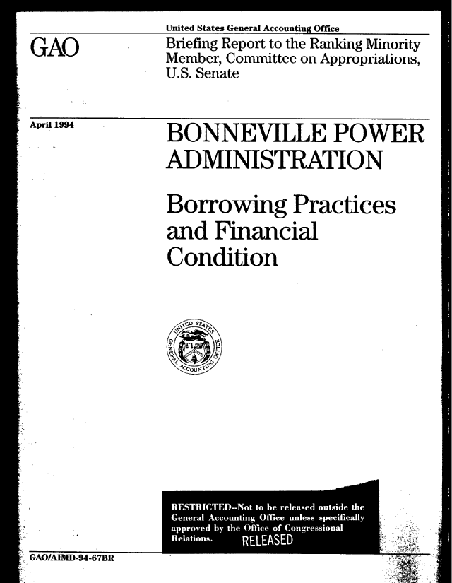 handle is hein.gao/gaobacjea0001 and id is 1 raw text is: 

GAO


United States General Accounting Office
Briefing Report to the Ranking Minority
Member, Committee on Appropriations,
U.S. Senate


April 1994


BONNEVILLE POWER
ADMINISTRATION

Borrowing Practices
and Financial
Condition


- GAO/AIMD-94-67BR


Reaios    RELEASED

                       . .


