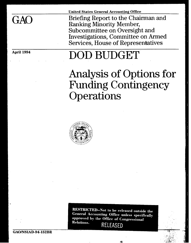 handle is hein.gao/gaobacjef0001 and id is 1 raw text is: 

GAO


United States General Accounting Office
Briefing Report to the Chairman and
Ranking Minority Member,
Subcommittee on Oversight and
Investigations, Committee on Armed
Services, House of Representatives


April 1994


DOD BUDGET


Analysis of Options for
Funding Contingency
Operations


GAO/NSIAD-94-152BR


