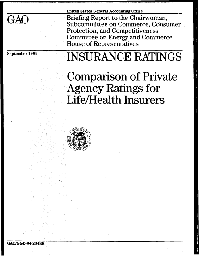 handle is hein.gao/gaobacjeu0001 and id is 1 raw text is: United States General Accounting Office    ______


GAO


Briefing Report to the Chairwoman,
Subcommittee on Commerce, Consumer
Protection, and Competitiveness
Committee on Energy and Commerce
House of Representatives


September 1994


INSURANCE RATINGS


Comparison of Private
Agency Ratings for
Life/Health Insurers


GAO/GGD-94-2!04BR


