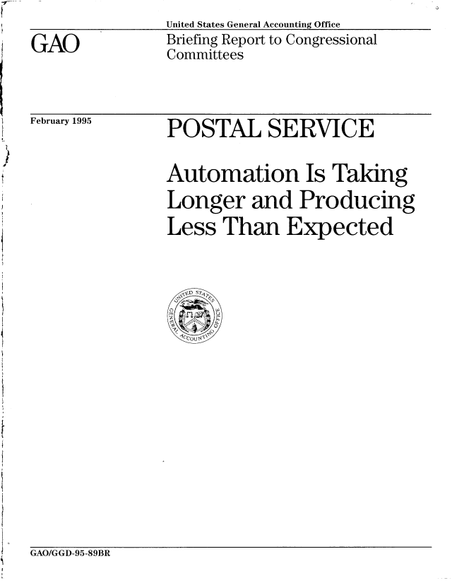 handle is hein.gao/gaobacjez0001 and id is 1 raw text is: United States General Accounting Office
Briefing Report to Congressional
Committees


February 1995


POSTAL SERVICE

Automation Is Taking
Longer and Producing
Less Than Expected


GAO/GGD-95-89BR


GAO


