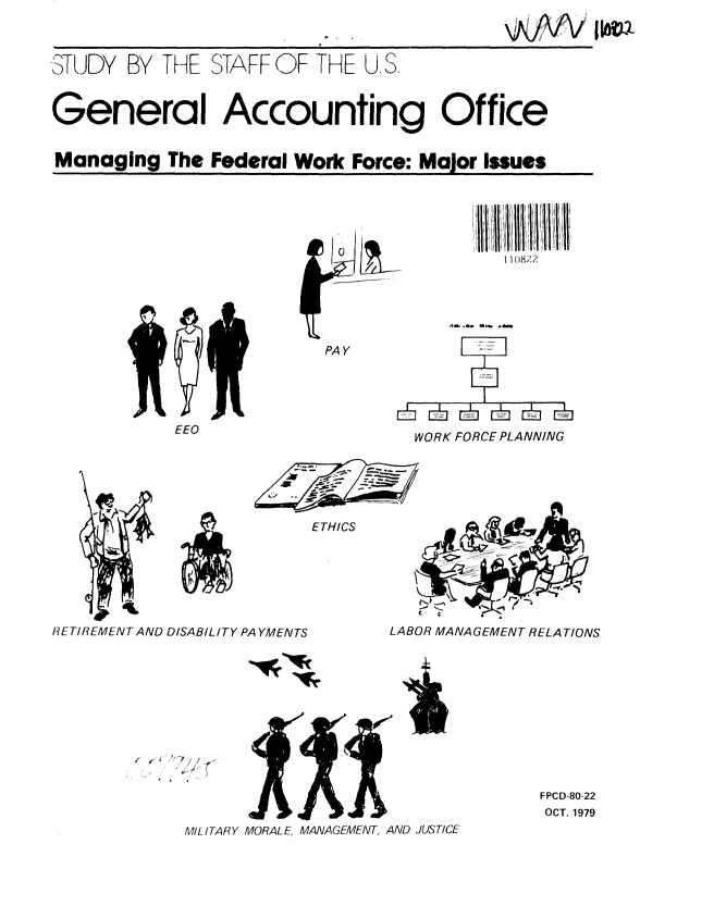 handle is hein.gao/gaobacjjk0001 and id is 1 raw text is: 



STUDY BY THE STAFF OF THE U, S



General Accounting Office


Managing The Federal Work Force: Major Issues


   11  1 1 1, 1111 1

  li 1 18 ...

ill. b qI~ 1) 8??a


PAY


EEO


WORK FORCE PLANNING


                          ETHICS




      4w

R3ETIREMENT AND DISABILITY PA YMENTS    LABOR MANAGEMENT RELA TIONS


/ i*
     *~ r


FPCD-80-22
OCT. 1979


MILITARY MORALE, MANAGEMENT, AND JUSTICE


