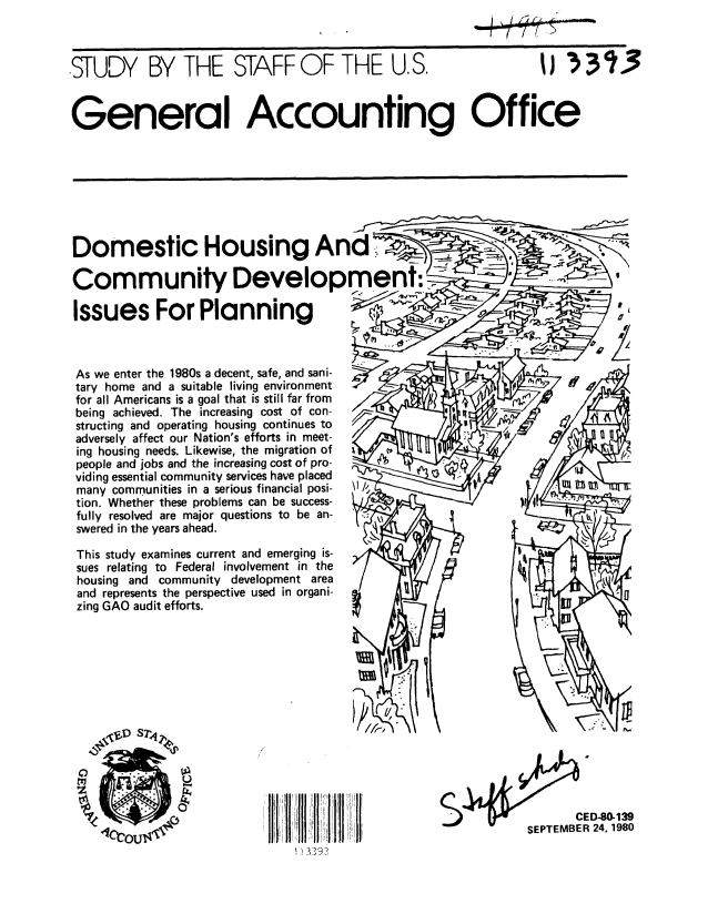 handle is hein.gao/gaobacjjv0001 and id is 1 raw text is: 



,STUDY BY THE STAFF OF THE U.S.


031J3


General Accounting Office


Domestic Housing And

Community Development:.

Issues For Planning



As we enter the 1980s a decent, safe, and sani-
tary home and a suitable living environment
for all Americans is a goal that is still far from
being achieved. The increasing cost of con-
structing and operating housing continues to  /
adversely affect our Nation's efforts in meet-
ing housing needs. Likewise, the migration of
people and jobs and the increasing cost of pro-
viding essential community services have placed
many communities in a serious financial posi-  \l/,
tion. Whether these problems can be success-
fully resolved are major questions to be an-
swered in the years ahead.

This study examines current and emerging is-
sues relating to Federal involvement in the
housing and community development area
and represents the perspective used in organi-
zing GAO audit efforts.


       CED-80,139
SEPTEMBER 24, 1980


A


3-I ! +!1 !'1 !


