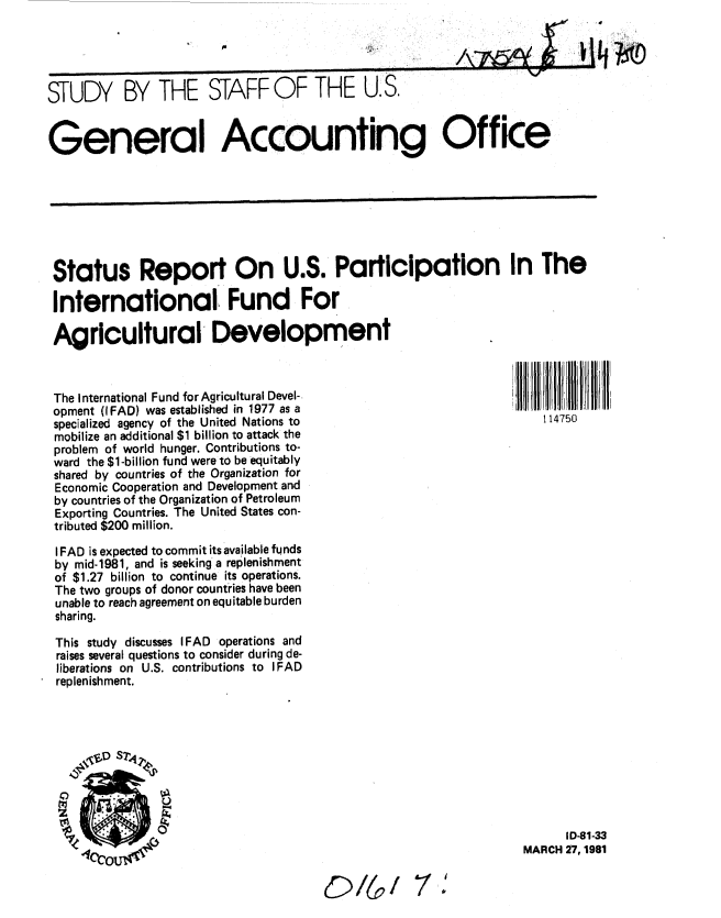 handle is hein.gao/gaobacjki0001 and id is 1 raw text is: 


,'\7Aei~A'


STUDY BY THE STAFF OF THE U. S.


General Accounting Office


Status Report On U.S. Participation In The

International Fund For

Agricultural Development



The International Fund for Agricultural Devel-
opment (IFAD) was established in 1977 as a
specialized agency of the United Nations to                          114750
mobilize an additional $1 billion to attack the
problem of world hunger. Contributions to-
ward the $1-billion fund were to be equitably
shared by countries of the Organization for
Economic Cooperation and Development and
by countries of the Organization of Petroleum
Exporting Countries. The United States con-
tributed $200 million.

I FAD is expected to commit its available funds
by mid-1981, and is seeking a replenishment
of $1.27 billion to continue its operations.
The two groups of donor countries have been
unable to reach agreement on equitable burden
sharing.

This study discusses IFAD operations and
raises several questions to consider during de-
liberations on U.S. contributions to I FAD
replenishment.


      ID-81-33
MARCH 27, 1981


i. 4-


D/I,/


It  --


