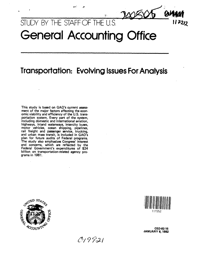 handle is hein.gao/gaobacjli0001 and id is 1 raw text is: 




STUDY BY THE STAFF OF THE U.S.


General Accounting Office


Transportation: Evolving Issues For Analysis








This study is based on GAO's current assess-
ment of the major factors affecting the econ-
omic viability and efficiency of the U.S. trans-
portation system. Every part of the system,
including domestic and international aviation,
highways, inland waterways, intercity buses,
motor vehicles, ocean shipping, pipelines,
rail freight and passenger service, trucking,
and urban mass transit, is included in GAO's
plan for future audits of Federal programs.
The study also emphasizes Congress' interest
and concerns, which are reflected by the
Federal Government's expenditures of $24
billion on transportation-related agency pro-
grams in 1981.


     117252



     CED-82-15
JANUARY 6, 1982


(~/QL/


