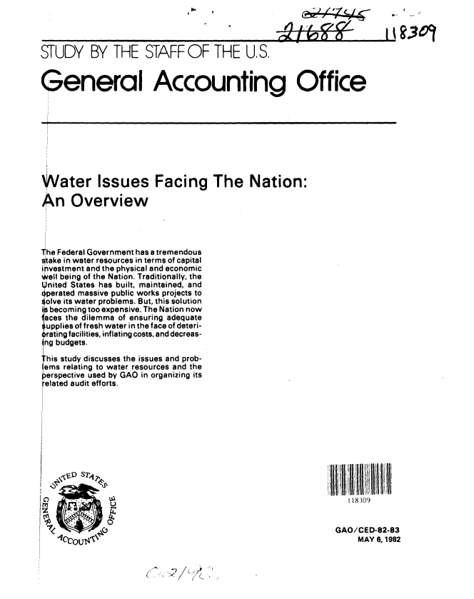 handle is hein.gao/gaobacjlt0001 and id is 1 raw text is: 
- -u


STUDY BY THE STAFF OF THE U.S.


General Accounting Office


Water Issues Facing The Nation:

An Overview



The Federal Government has a tremendous

ake in water resources in terms of capital
ihvestment and the physical and economic
well being of the Nation. Traditionally, the
Pnited States has built, maintained, and
dperated massive public works projects to
4olve its water problems. But, this solution
i becoming too expensive. The Nation now
aces the dilemma of ensuring adequate
$upplies of fresh water in the face of deteri-
rating facilities, inflating costs, and decreas-
ng budgets.
his study discusses the issues and prob-

erspective used by GAO in organizing its
elated audit efforts.


   118309


GAO/CED-82-83
     MAY 6, 1982


    N
I   Q


I t93m9


I


